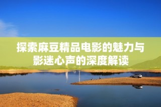 探索麻豆精品电影的魅力与影迷心声的深度解读