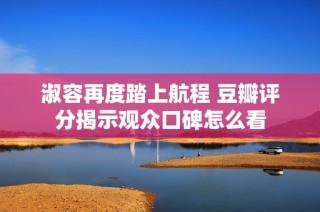淑容再度踏上航程 豆瓣评分揭示观众口碑怎么看