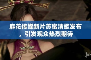 麻花传媒新片苏蜜清歌发布，引发观众热烈期待