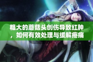 粗大的蘑菇头创伤导致红肿，如何有效处理与缓解疼痛