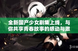 全新国产少女剧集上线，与你共享青春故事的感动与激情