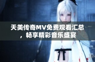 天美传奇MV免费观看汇总，畅享精彩音乐盛宴