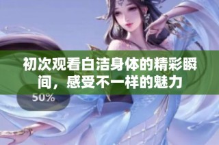 初次观看白洁身体的精彩瞬间，感受不一样的魅力