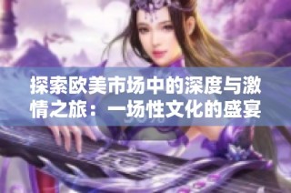 探索欧美市场中的深度与激情之旅：一场性文化的盛宴