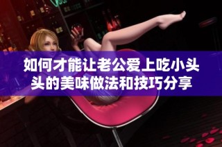 如何才能让老公爱上吃小头头的美味做法和技巧分享