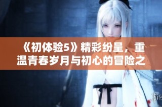 《初体验5》精彩纷呈，重温青春岁月与初心的冒险之旅即将开启