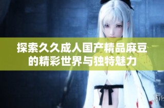 探索久久成人国产精品麻豆的精彩世界与独特魅力