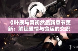 《叶辰与萧初然最新章节更新：解锁爱情与命运的交织》
