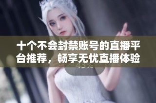 十个不会封禁账号的直播平台推荐，畅享无忧直播体验