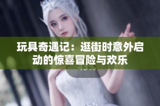 玩具奇遇记：逛街时意外启动的惊喜冒险与欢乐
