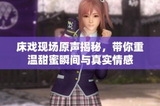 床戏现场原声揭秘，带你重温甜蜜瞬间与真实情感