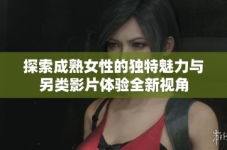 探索成熟女性的独特魅力与另类影片体验全新视角