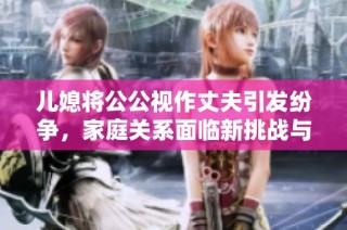 儿媳将公公视作丈夫引发纷争，家庭关系面临新挑战与考验