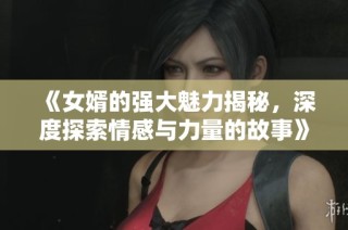《女婿的强大魅力揭秘，深度探索情感与力量的故事》