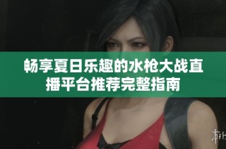 畅享夏日乐趣的水枪大战直播平台推荐完整指南