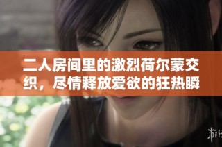 二人房间里的激烈荷尔蒙交织，尽情释放爱欲的狂热瞬间
