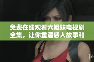 免费在线观看六姐妹电视剧全集，让你重温感人故事和姐妹情深