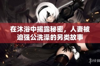 在沐浴中揭露秘密，人妻被迫强公洗澡的另类故事