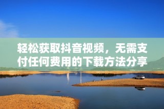 轻松获取抖音视频，无需支付任何费用的下载方法分享