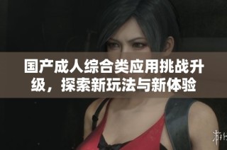 国产成人综合类应用挑战升级，探索新玩法与新体验