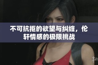 不可抗拒的欲望与纠缠，伦轩情感的极限挑战
