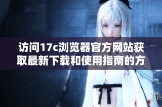访问17c浏览器官方网站获取最新下载和使用指南的方法