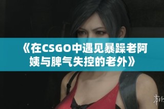 《在CSGO中遇见暴躁老阿姨与脾气失控的老外》