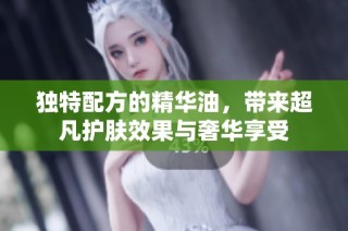 独特配方的精华油，带来超凡护肤效果与奢华享受