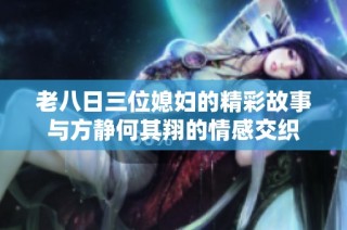 老八日三位媳妇的精彩故事与方静何其翔的情感交织