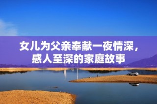 女儿为父亲奉献一夜情深，感人至深的家庭故事