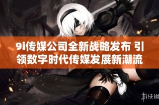 9i传媒公司全新战略发布 引领数字时代传媒发展新潮流