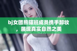 bj女团熊猫班成员携手卸妆，展现真实自然之美