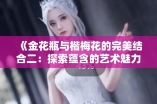 《金花瓶与楷梅花的完美结合二：探索蕴含的艺术魅力与文化内涵》