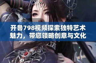 开鲁798视频探索独特艺术魅力，带您领略创意与文化的交融之旅