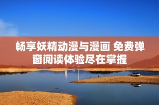 畅享妖精动漫与漫画 免费弹窗阅读体验尽在掌握