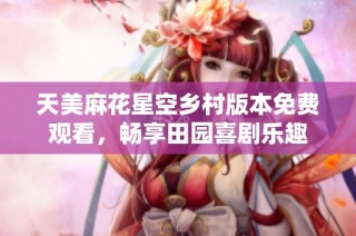 天美麻花星空乡村版本免费观看，畅享田园喜剧乐趣