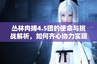丛林肉搏4.5团的使命与挑战解析，如何齐心协力实现目标