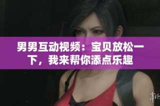 男男互动视频：宝贝放松一下，我来帮你添点乐趣