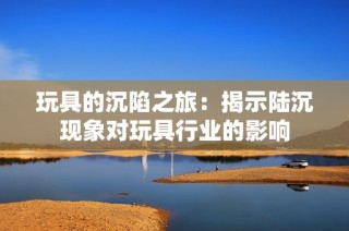 玩具的沉陷之旅：揭示陆沉现象对玩具行业的影响