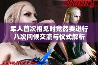 军人首次相见时竟然要进行八次问候交流与仪式解析
