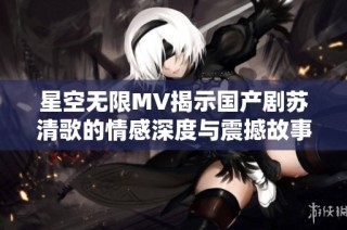 星空无限MV揭示国产剧苏清歌的情感深度与震撼故事