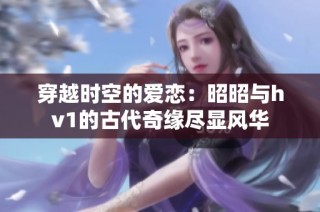 穿越时空的爱恋：昭昭与hv1的古代奇缘尽显风华