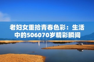 老妇女重拾青春色彩：生活中的506070岁精彩瞬间