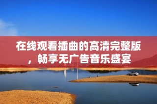 在线观看插曲的高清完整版，畅享无广告音乐盛宴