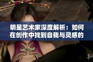 明星艺术家深度解析：如何在创作中找到自我与灵感的交汇点