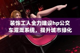 装饰工人全力建设hp公交车灌溉系统，提升城市绿化效率