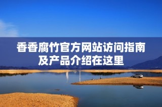 香香腐竹官方网站访问指南及产品介绍在这里