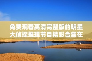 免费观看高清完整版的明星大侦探推理节目精彩合集在线畅看