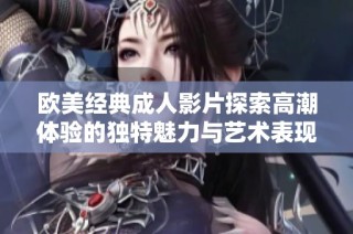 欧美经典成人影片探索高潮体验的独特魅力与艺术表现