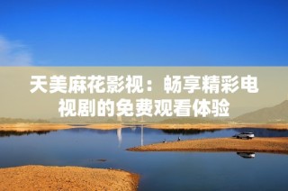 天美麻花影视：畅享精彩电视剧的免费观看体验